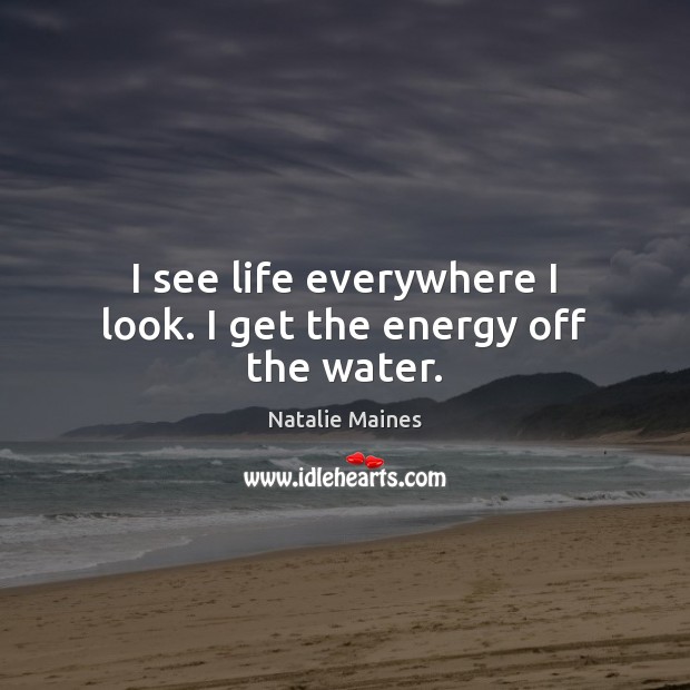I see life everywhere I look. I get the energy off the water. Natalie Maines Picture Quote