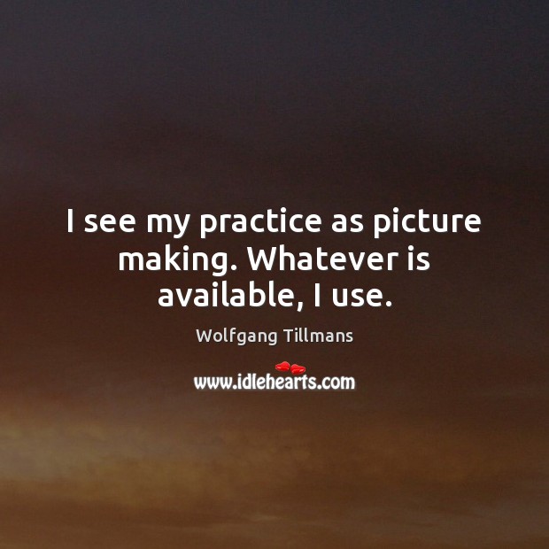 I see my practice as picture making. Whatever is available, I use. Wolfgang Tillmans Picture Quote
