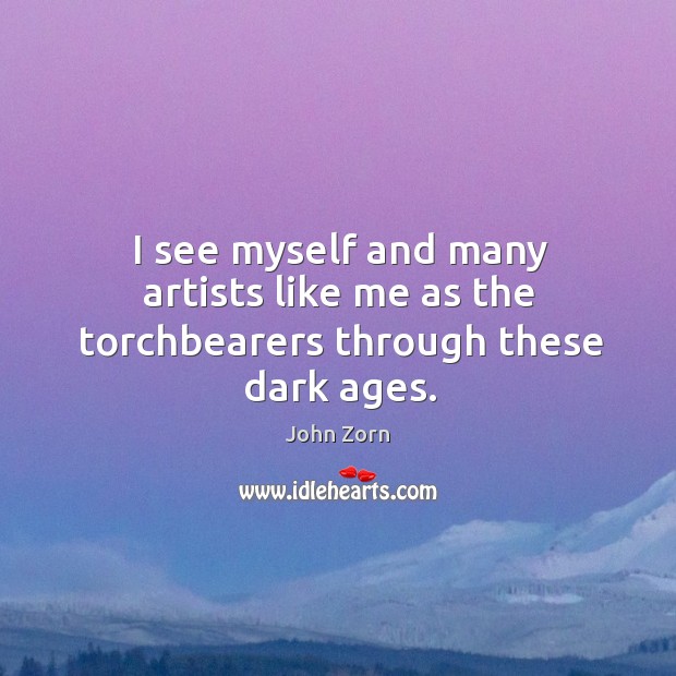 I see myself and many artists like me as the torchbearers through these dark ages. John Zorn Picture Quote