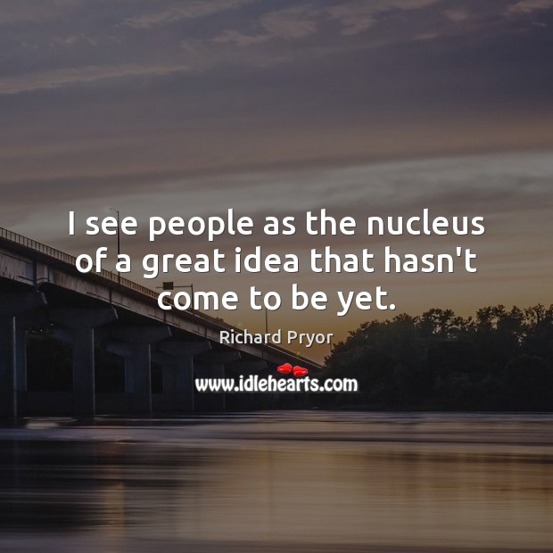 I see people as the nucleus of a great idea that hasn’t come to be yet. Image
