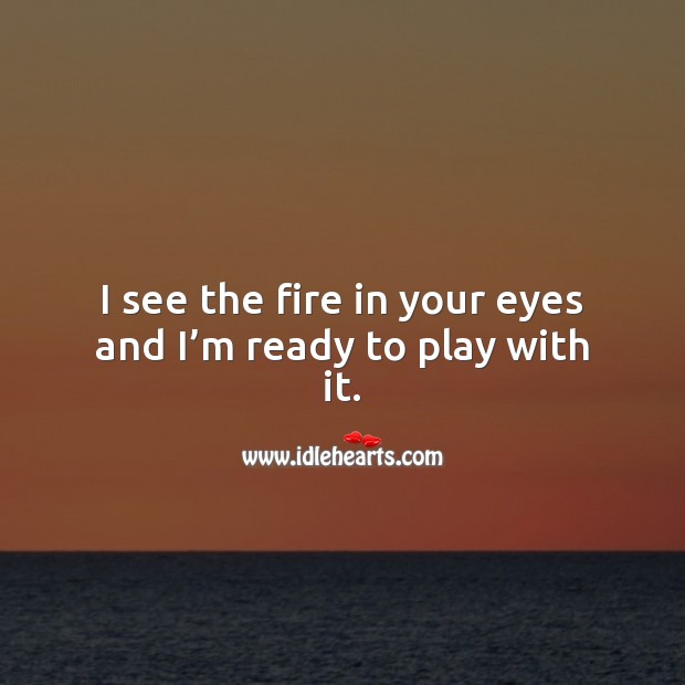 I see the fire in your eyes and I’m ready to play with it. 