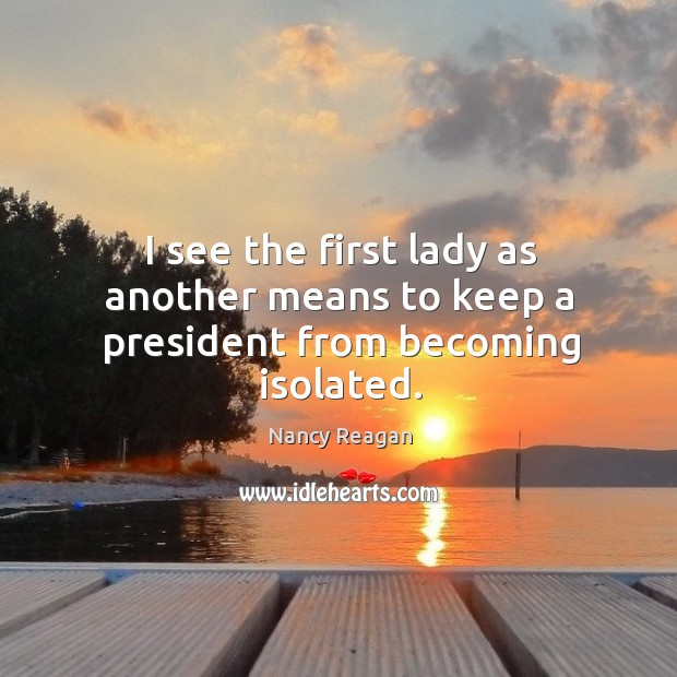 I see the first lady as another means to keep a president from becoming isolated. Nancy Reagan Picture Quote