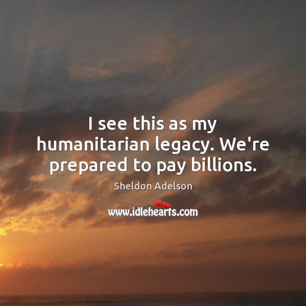 I see this as my humanitarian legacy. We’re prepared to pay billions. Sheldon Adelson Picture Quote