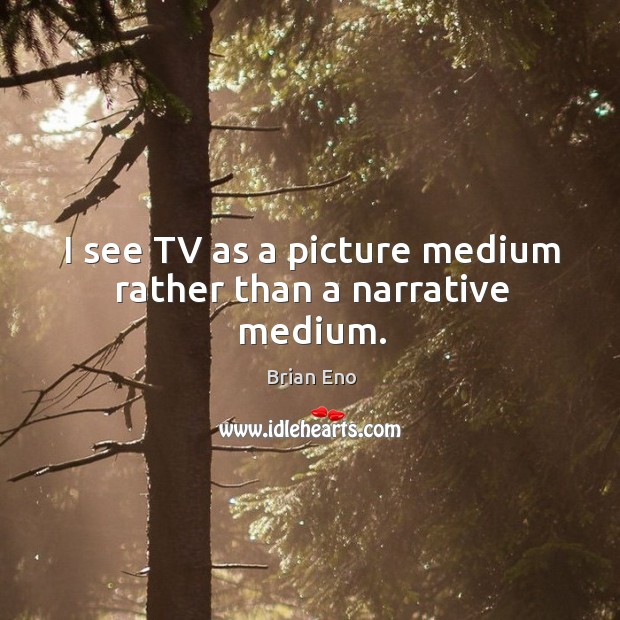 I see tv as a picture medium rather than a narrative medium. Image