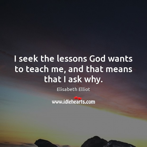 I seek the lessons God wants to teach me, and that means that I ask why. Elisabeth Elliot Picture Quote
