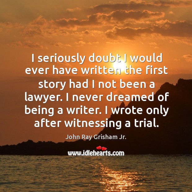 I seriously doubt I would ever have written the first story had I not been a lawyer. John Ray Grisham Jr. Picture Quote
