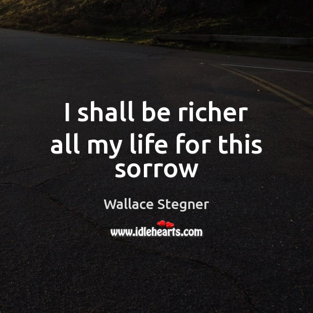I shall be richer all my life for this sorrow Wallace Stegner Picture Quote