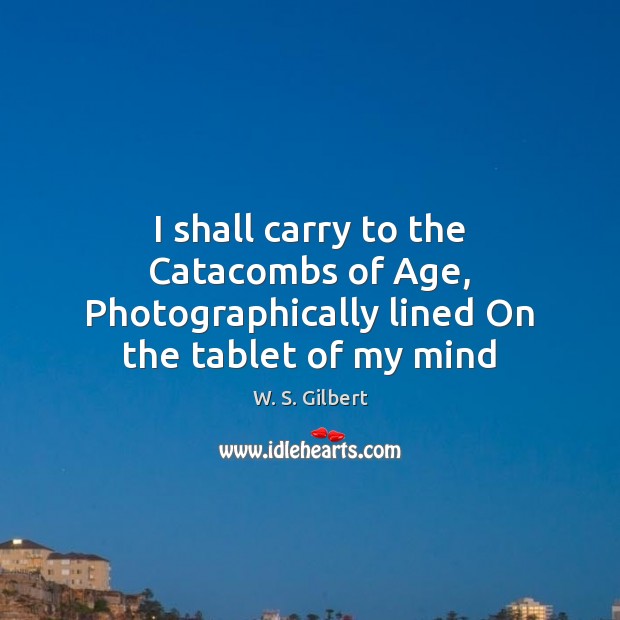 I shall carry to the Catacombs of Age, Photographically lined On the tablet of my mind W. S. Gilbert Picture Quote