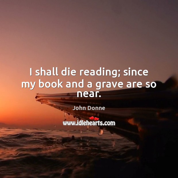 I shall die reading; since my book and a grave are so near. John Donne Picture Quote