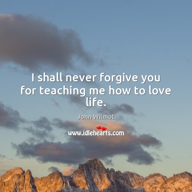 I shall never forgive you for teaching me how to love life. John Wilmot Picture Quote