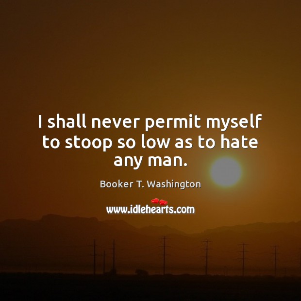 I shall never permit myself to stoop so low as to hate any man. Booker T. Washington Picture Quote
