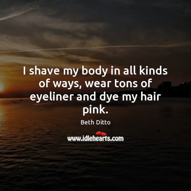 I shave my body in all kinds of ways, wear tons of eyeliner and dye my hair pink. Beth Ditto Picture Quote