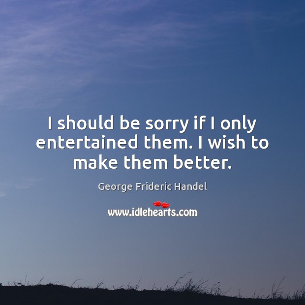 I should be sorry if I only entertained them. I wish to make them better. George Frideric Handel Picture Quote