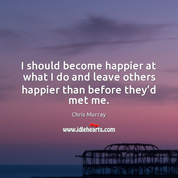 I should become happier at what I do and leave others happier than before they’d met me. Chris Murray Picture Quote