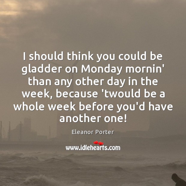 I should think you could be gladder on Monday mornin’ than any Eleanor Porter Picture Quote