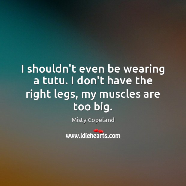 I shouldn’t even be wearing a tutu. I don’t have the right legs, my muscles are too big. Misty Copeland Picture Quote
