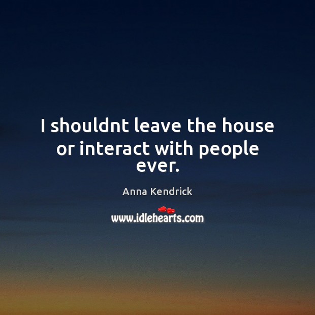 I shouldnt leave the house or interact with people ever. Anna Kendrick Picture Quote