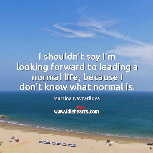 I shouldn’t say I’m looking forward to leading a normal life, because I don’t know what normal is. Image