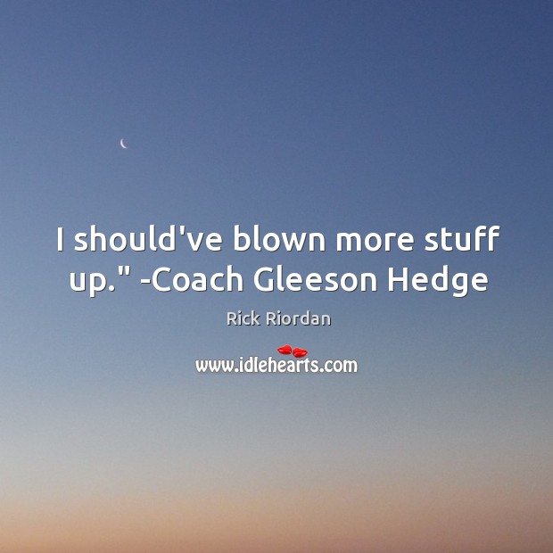I should’ve blown more stuff up.” -Coach Gleeson Hedge 