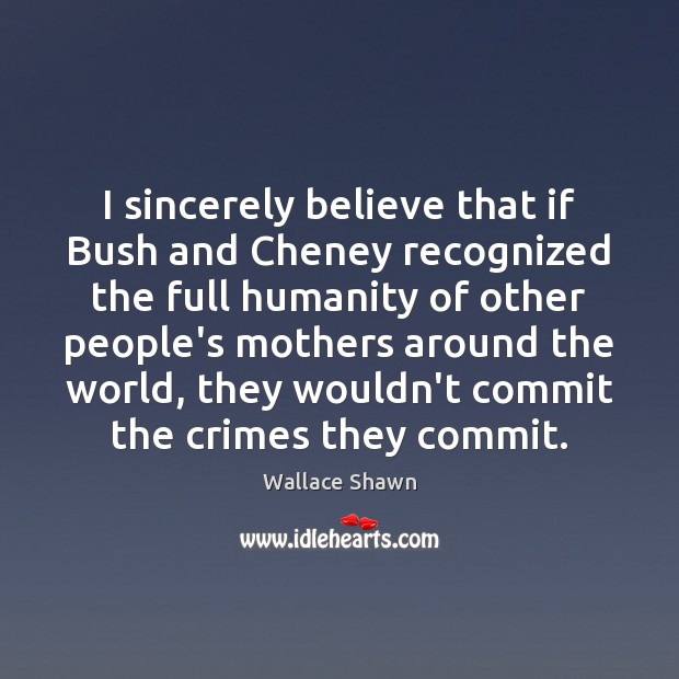 I sincerely believe that if Bush and Cheney recognized the full humanity Image