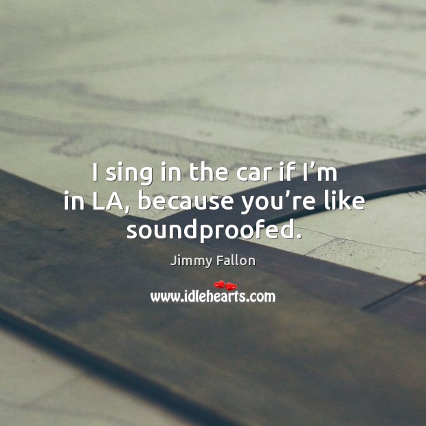I sing in the car if I’m in la, because you’re like soundproofed. Image