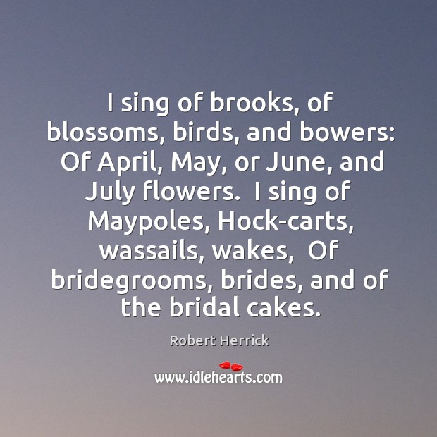 I sing of brooks, of blossoms, birds, and bowers:  Of April, May, Robert Herrick Picture Quote