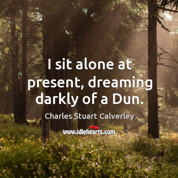I sit alone at present, dreaming darkly of a Dun. Charles Stuart Calverley Picture Quote