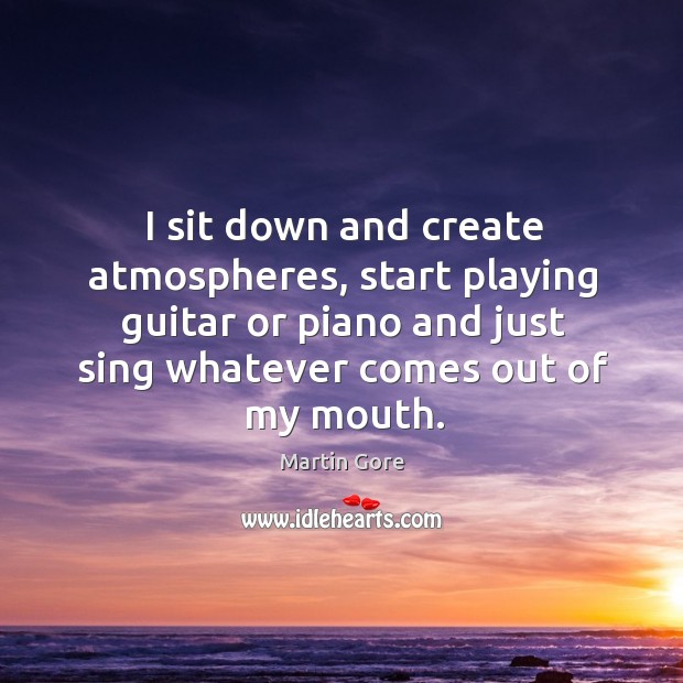 I sit down and create atmospheres, start playing guitar or piano and just sing Martin Gore Picture Quote