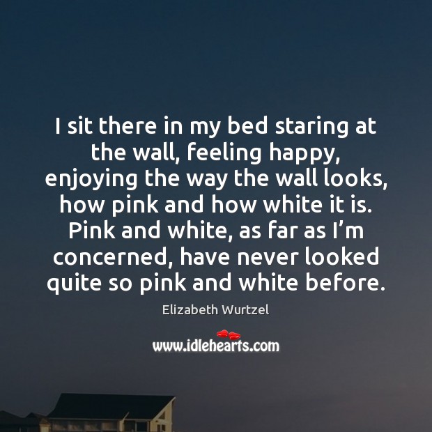I sit there in my bed staring at the wall, feeling happy, Elizabeth Wurtzel Picture Quote