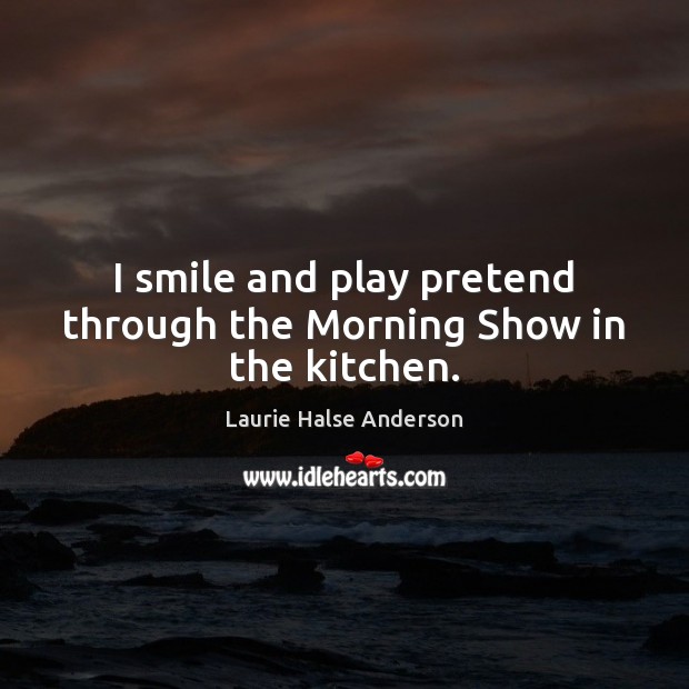I smile and play pretend through the Morning Show in the kitchen. Laurie Halse Anderson Picture Quote