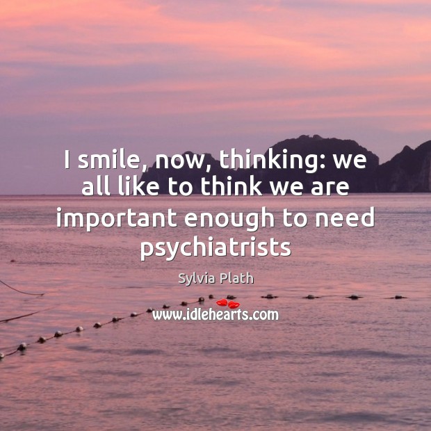 I smile, now, thinking: we all like to think we are important enough to need psychiatrists Sylvia Plath Picture Quote
