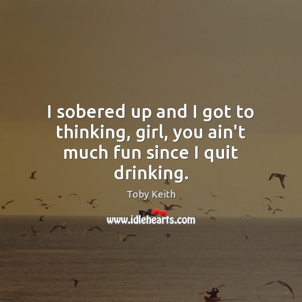 I sobered up and I got to thinking, girl, you ain’t much fun since I quit drinking. Toby Keith Picture Quote