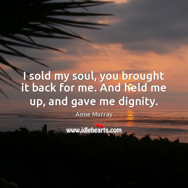 I sold my soul, you brought it back for me. And held me up, and gave me dignity. Anne Murray Picture Quote