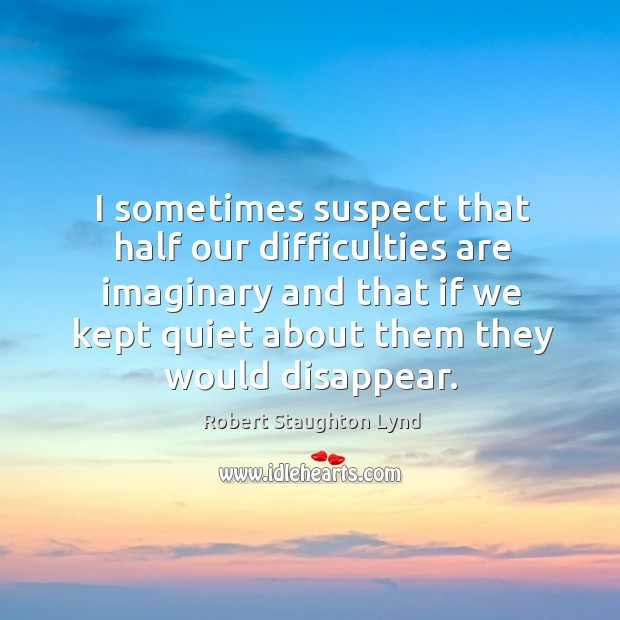 I sometimes suspect that half our difficulties are imaginary and that if we kept quiet about them they would disappear. Robert Staughton Lynd Picture Quote