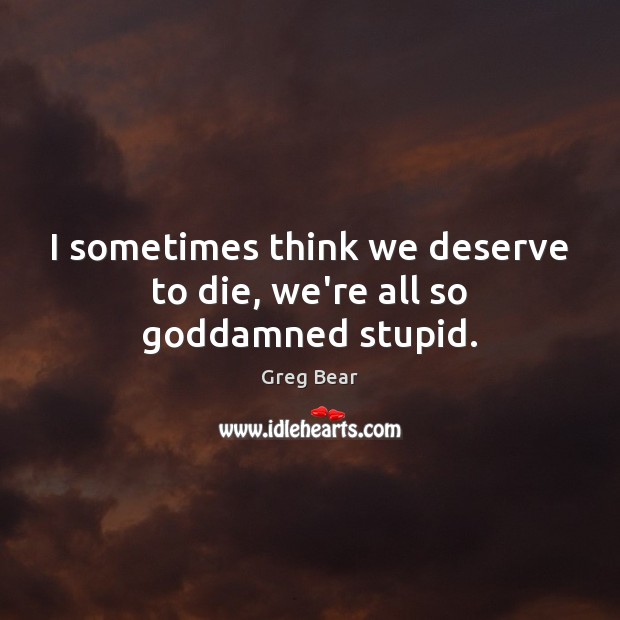 I sometimes think we deserve to die, we’re all so Goddamned stupid. Greg Bear Picture Quote
