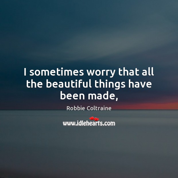 I sometimes worry that all the beautiful things have been made, Robbie Coltraine Picture Quote