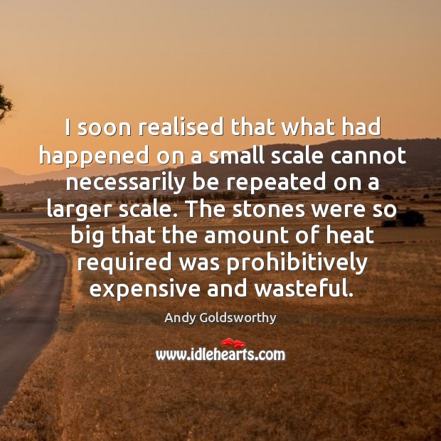I soon realised that what had happened on a small scale cannot necessarily be repeated Andy Goldsworthy Picture Quote