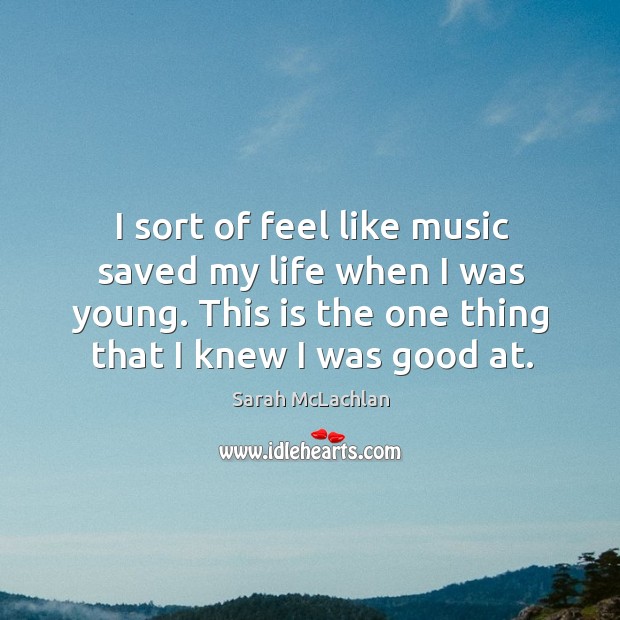 I sort of feel like music saved my life when I was young. This is the one thing that I knew I was good at. Sarah McLachlan Picture Quote