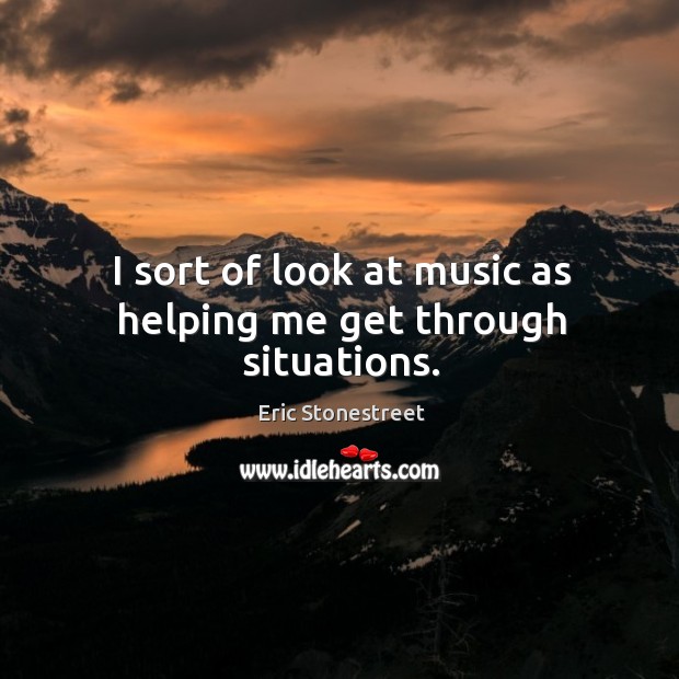 I sort of look at music as helping me get through situations. Eric Stonestreet Picture Quote