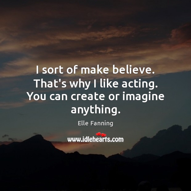 I sort of make believe. That’s why I like acting. You can create or imagine anything. Elle Fanning Picture Quote