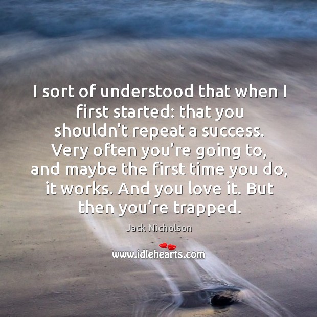 I sort of understood that when I first started: that you shouldn’t repeat a success. Image