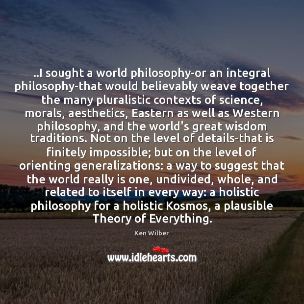 ..I sought a world philosophy-or an integral philosophy-that would believably weave together 