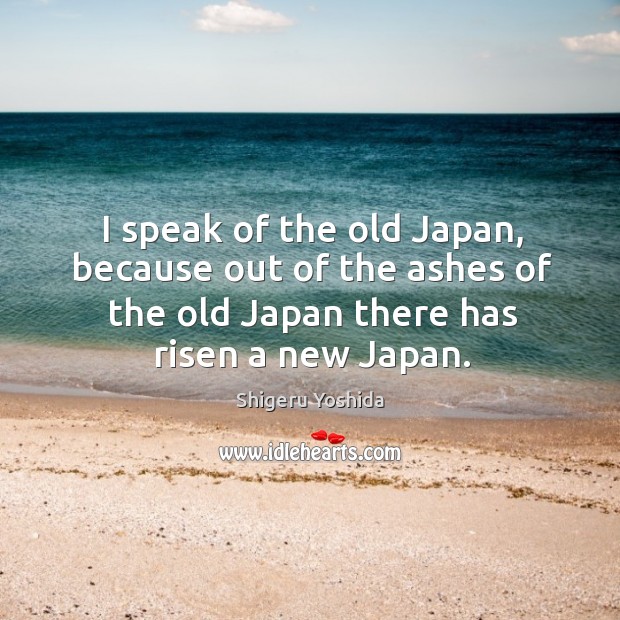 I speak of the old japan, because out of the ashes of the old japan there has risen a new japan. Shigeru Yoshida Picture Quote