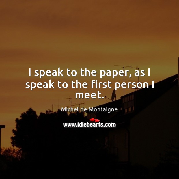 I speak to the paper, as I speak to the first person I meet. Image