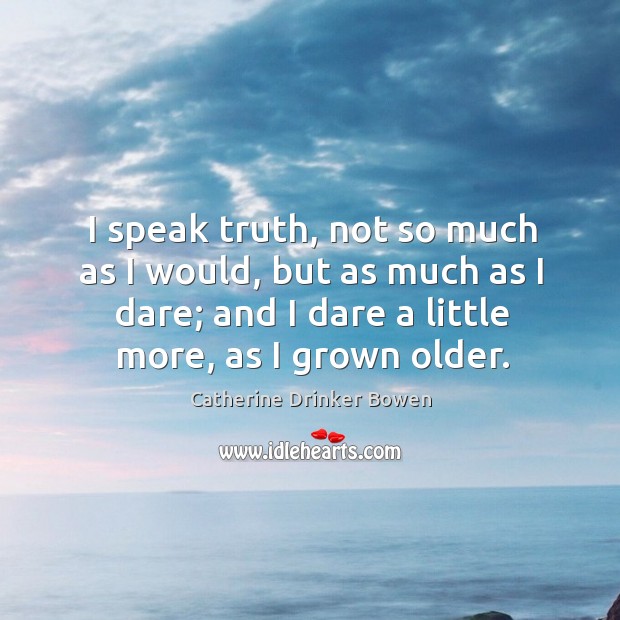 I speak truth, not so much as I would, but as much as I dare; and I dare a little more, as I grown older. Catherine Drinker Bowen Picture Quote