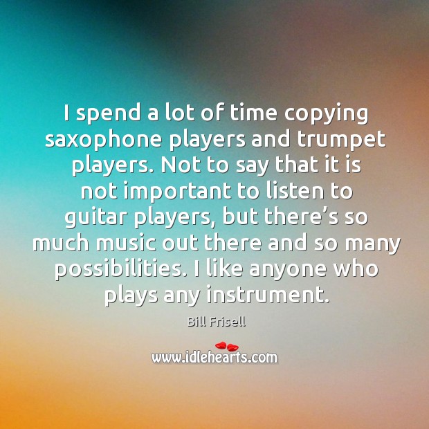 I spend a lot of time copying saxophone players and trumpet players. Bill Frisell Picture Quote