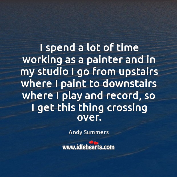 I spend a lot of time working as a painter and in my studio I go from upstairs where I paint to Andy Summers Picture Quote