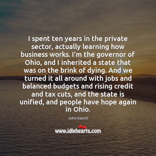 I spent ten years in the private sector, actually learning how business John Kasich Picture Quote