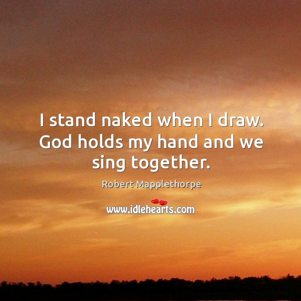 I stand naked when I draw. God holds my hand and we sing together. Robert Mapplethorpe Picture Quote