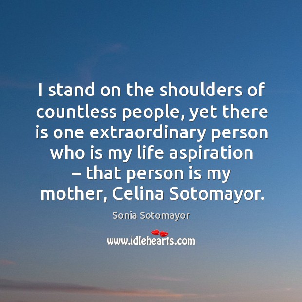 I stand on the shoulders of countless people, yet there is one extraordinary person who is my life aspiration Sonia Sotomayor Picture Quote